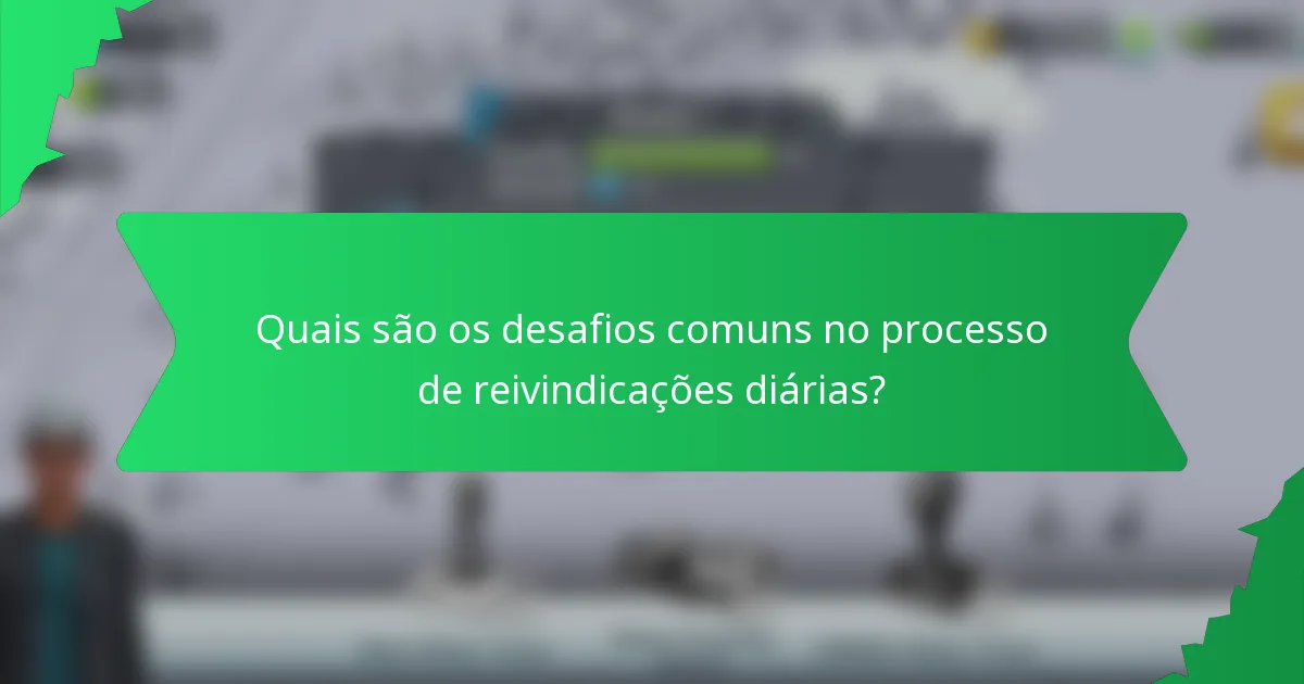 Quais são os desafios comuns no processo de reivindicações diárias?